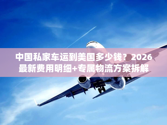 中国私家车运到美国多少钱?2026最新费用明细+专属物流方案拆解 中国私家车运到美国多少钱?2026最新费用明细+专属物流方案拆解