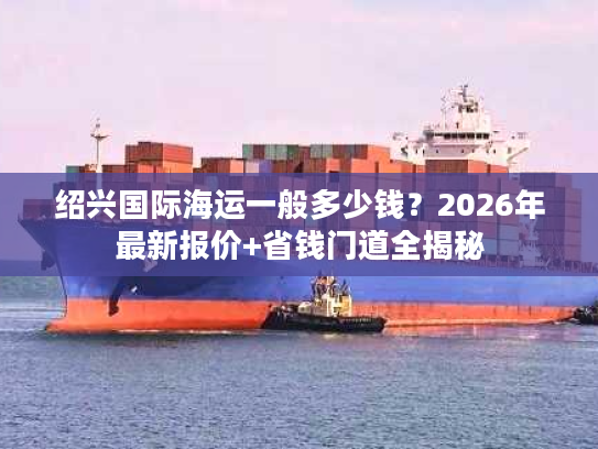 绍兴国际海运一般多少钱?2026年最新报价+省钱门道全揭秘 绍兴国际海运一般多少钱?2026年最新报价+省钱门道全揭秘