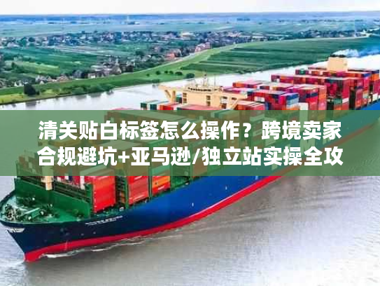 清关贴白标签怎么操作？跨境卖家合规避坑+亚马逊/独立站实操全攻略