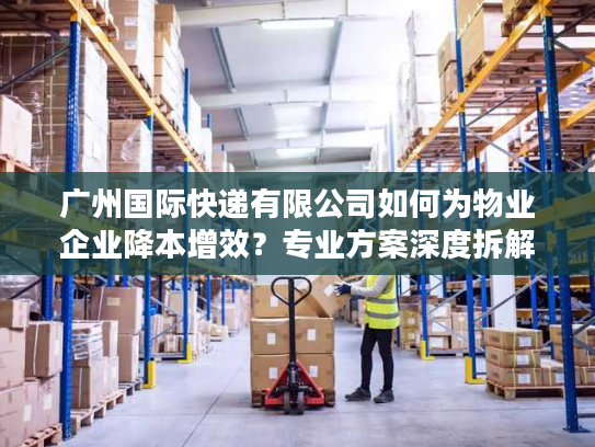 广州国际快递有限公司如何为物业企业降本增效？专业方案深度拆解