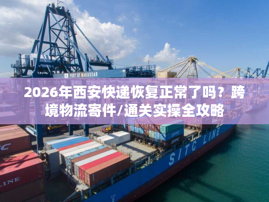 2026年西安快递恢复正常了吗?跨境物流寄件/通关实操全攻略 2026年西安快递恢复正常了吗?跨境物流寄件/通关实操全攻略