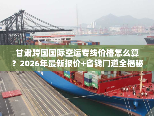 甘肃跨国国际空运专线价格怎么算？2026年最新报价+省钱门道全揭秘