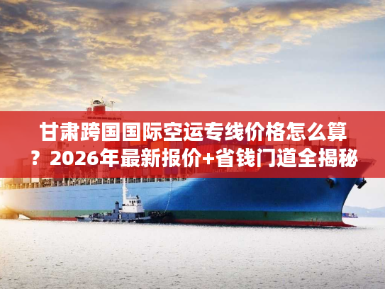 甘肃跨国国际空运专线价格怎么算？2026年最新报价+省钱门道全揭秘