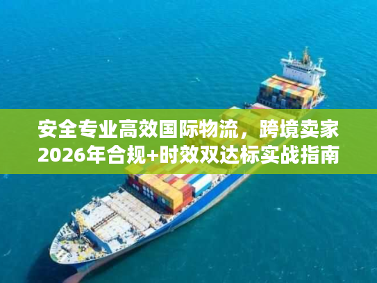 安全专业高效国际物流，跨境卖家2026年合规+时效双达标实战指南