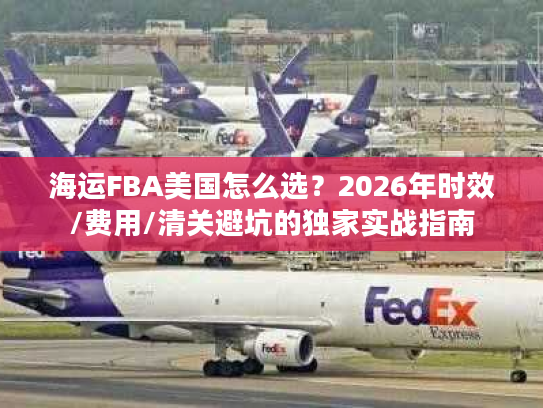 海运FBA美国怎么选？2026年时效/费用/清关避坑的独家实战指南