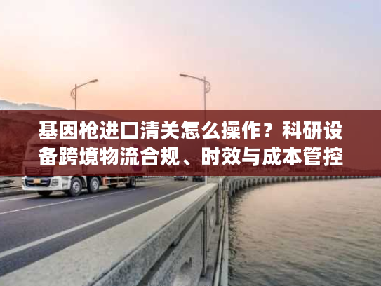 基因枪进口清关怎么操作？科研设备跨境物流合规、时效与成本管控指南