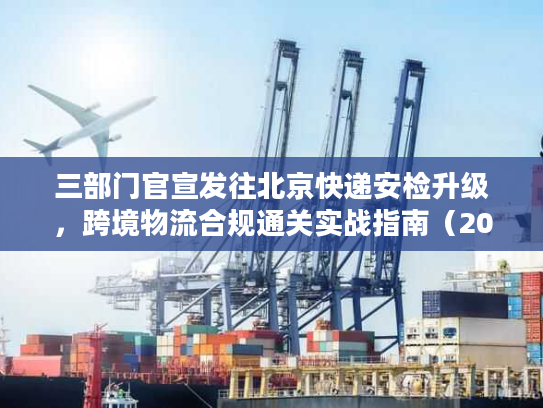 三部门官宣发往北京快递安检升级，跨境物流合规通关实战指南（2026最新）