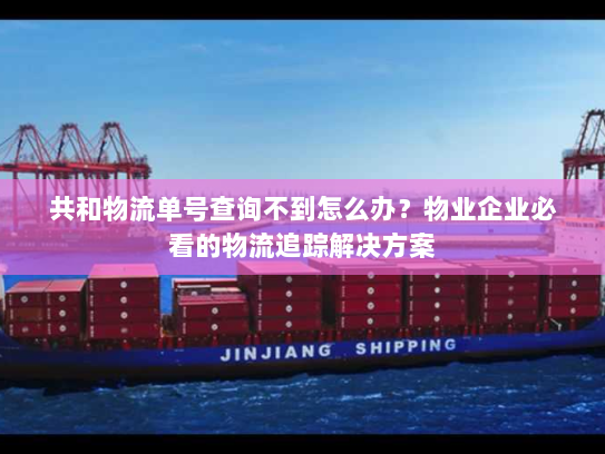 共和物流单号查询不到怎么办？物业企业必看的物流追踪解决方案