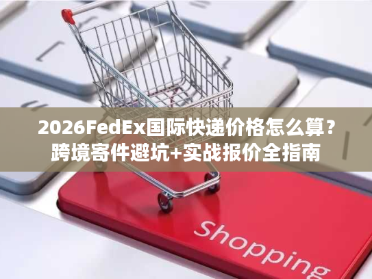 2026FedEx国际快递价格怎么算?跨境寄件避坑+实战报价全指南 2026FedEx国际快递价格怎么算?跨境寄件避坑+实战报价全指南
