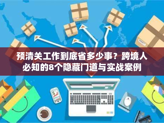 预清关工作到底省多少事？跨境人必知的8个隐藏门道与实战案例