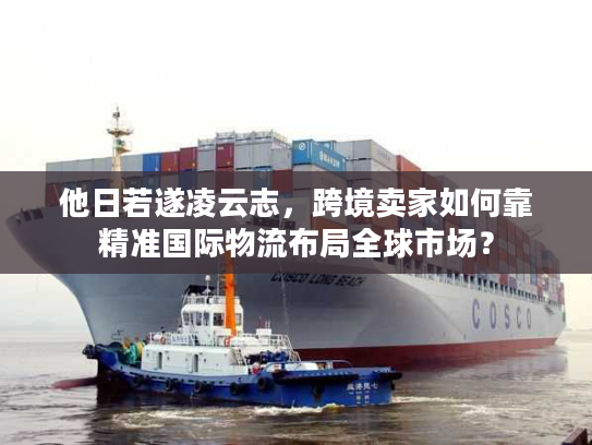 他日若遂凌云志，跨境卖家如何靠精准国际物流布局全球市场？