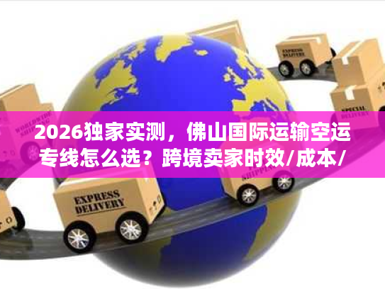 2026独家实测，佛山国际运输空运专线怎么选？跨境卖家时效/成本/避坑全攻略