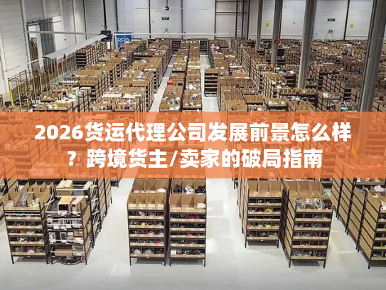 2026货运代理公司发展前景怎么样？跨境货主/卖家的破局指南