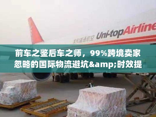 前车之鉴后车之师，99%跨境卖家忽略的国际物流避坑&时效提升全攻略