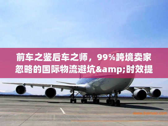 前车之鉴后车之师，99%跨境卖家忽略的国际物流避坑&时效提升全攻略