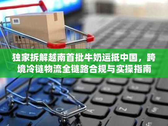 独家拆解越南首批牛奶运抵中国，跨境冷链物流全链路合规与实操指南