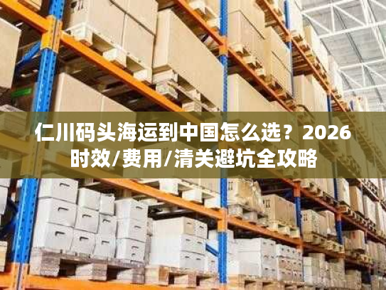 仁川码头海运到中国怎么选?2026时效/费用/清关避坑全攻略 仁川码头海运到中国怎么选?2026时效/费用/清关避坑全攻略