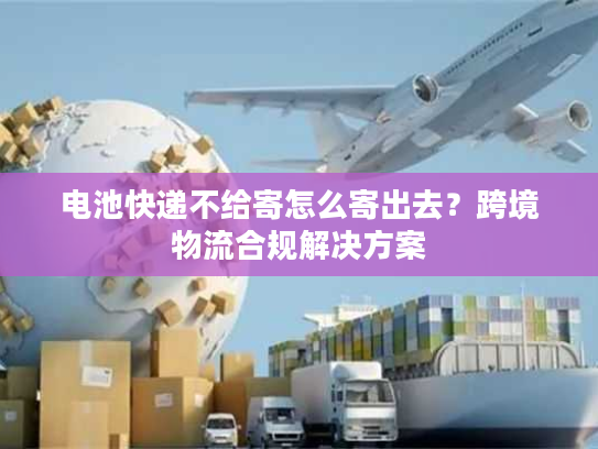 电池快递不给寄怎么寄出去?跨境物流合规解决方案 电池快递不给寄怎么寄出去?跨境物流合规解决方案