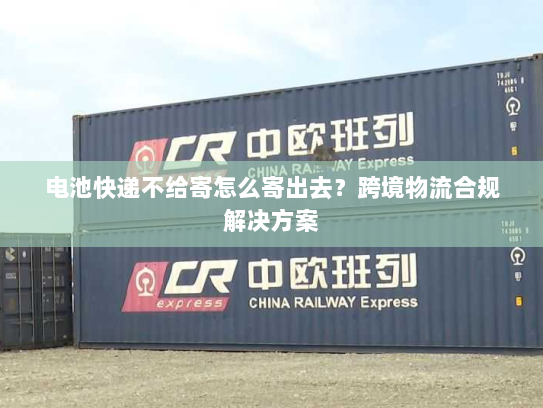 电池快递不给寄怎么寄出去?跨境物流合规解决方案 电池快递不给寄怎么寄出去?跨境物流合规解决方案
