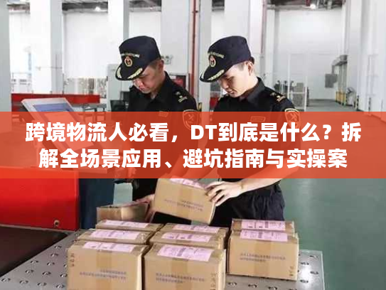 跨境物流人必看，DT到底是什么？拆解全场景应用、避坑指南与实操案例