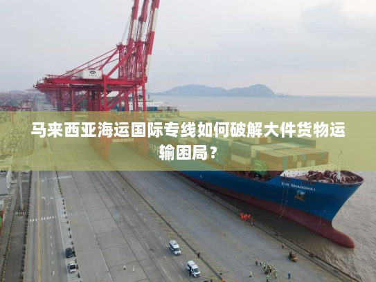 马来西亚海运国际专线如何破解大件货物运输困局？