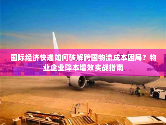 国际经济快递如何破解跨国物流成本困局？物业企业降本增效实战指南
