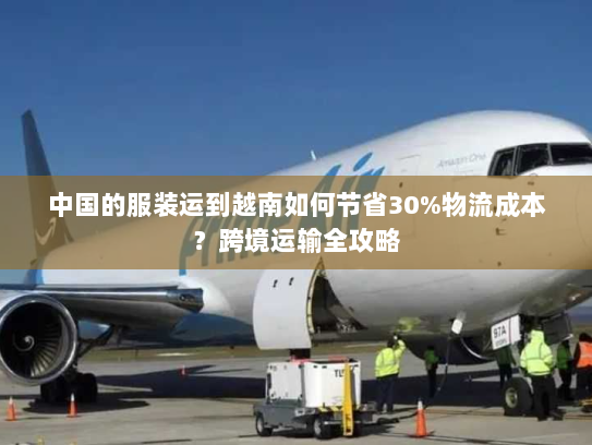 中国的服装运到越南如何节省30%物流成本?跨境运输全攻略 中国的服装运到越南如何节省30%物流成本?跨境运输全攻略