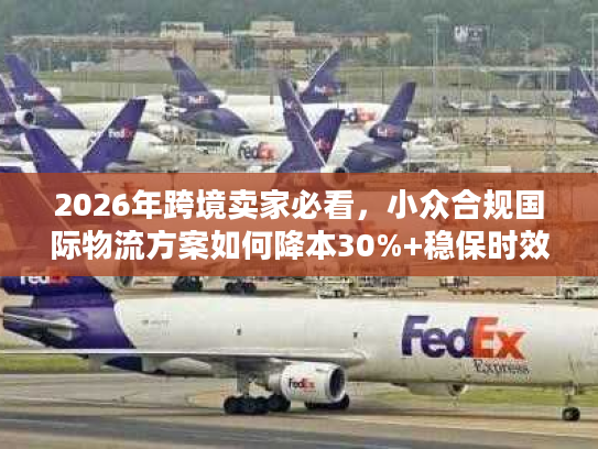 2026年跨境卖家必看，小众合规国际物流方案如何降本30%+稳保时效？