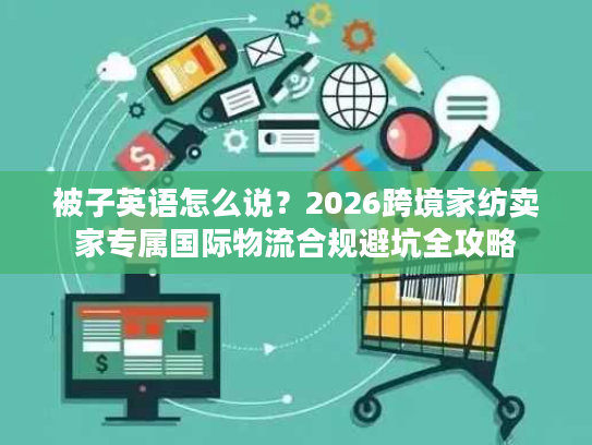 被子英语怎么说?2026跨境家纺卖家专属国际物流合规避坑全攻略 被子英语怎么说?2026跨境家纺卖家专属国际物流合规避坑全攻略