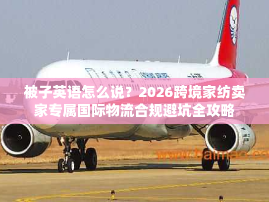 被子英语怎么说?2026跨境家纺卖家专属国际物流合规避坑全攻略 被子英语怎么说?2026跨境家纺卖家专属国际物流合规避坑全攻略