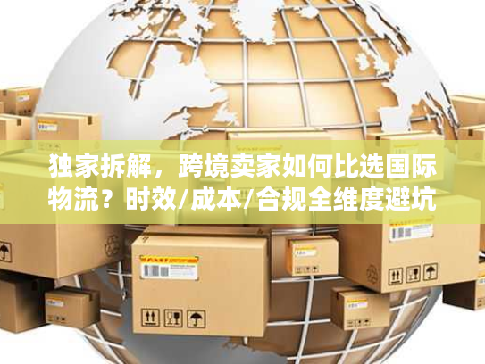 独家拆解，跨境卖家如何比选国际物流？时效/成本/合规全维度避坑指南