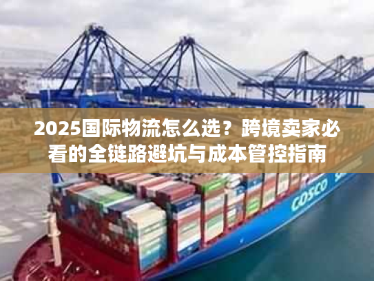 2025国际物流怎么选？跨境卖家必看的全链路避坑与成本管控指南