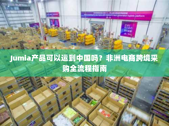 Jumia产品可以运到中国吗？非洲电商跨境采购全流程指南
