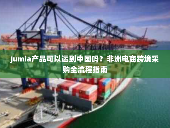 Jumia产品可以运到中国吗？非洲电商跨境采购全流程指南