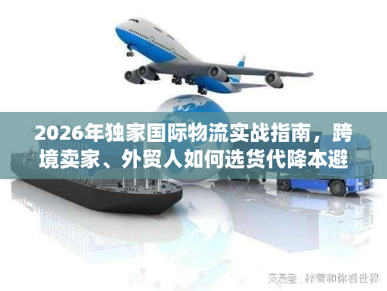 2026年独家国际物流实战指南，跨境卖家、外贸人如何选货代降本避坑？