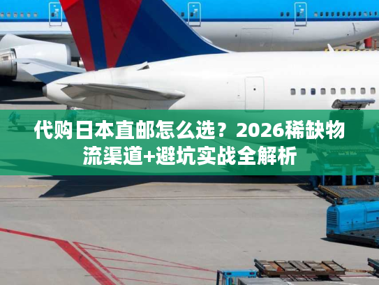 代购日本直邮怎么选？2026稀缺物流渠道+避坑实战全解析
