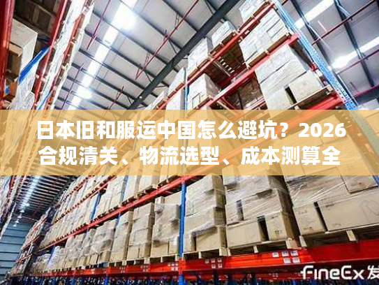日本旧和服运中国怎么避坑？2026合规清关、物流选型、成本测算全指南