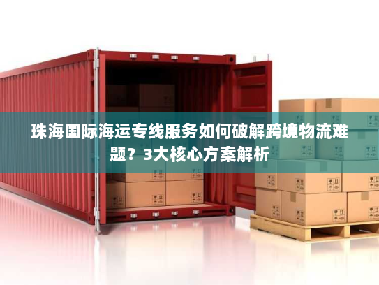 珠海国际海运专线服务如何破解跨境物流难题？3大核心方案解析