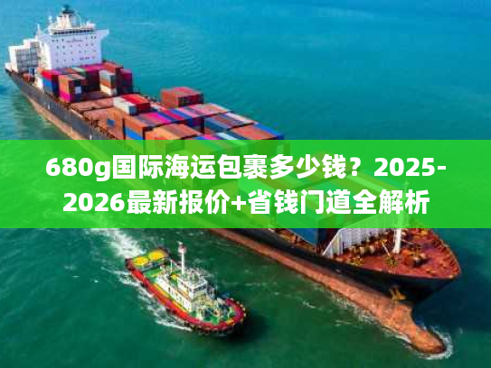 680g国际海运包裹多少钱？2025-2026最新报价+省钱门道全解析