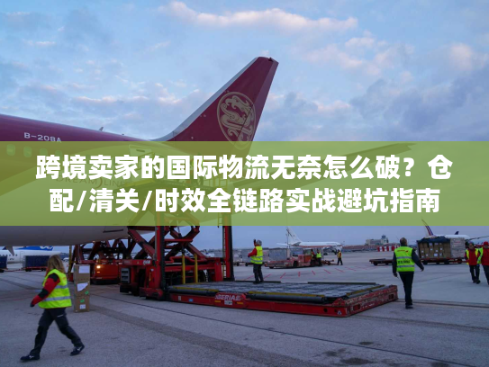 跨境卖家的国际物流无奈怎么破？仓配/清关/时效全链路实战避坑指南