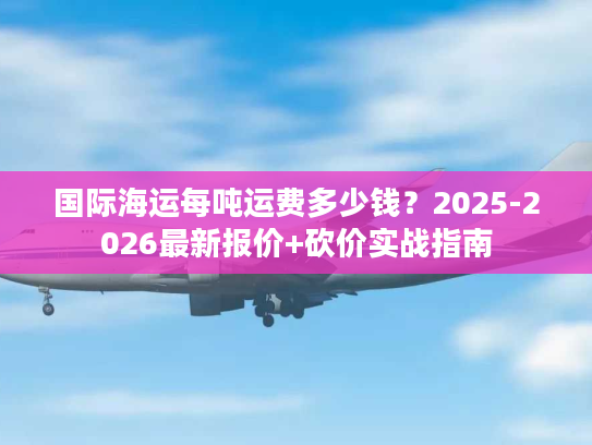 国际海运每吨运费多少钱？2025-2026最新报价+砍价实战指南