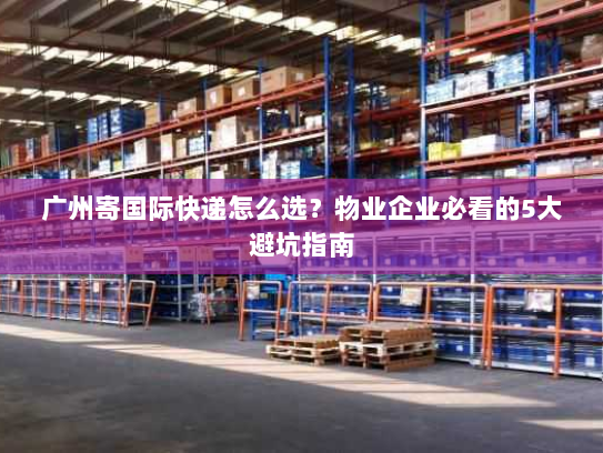 广州寄国际快递怎么选？物业企业必看的5大避坑指南