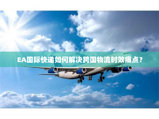 EA国际快递如何解决跨国物流时效痛点？