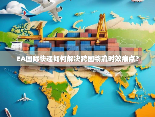 EA国际快递如何解决跨国物流时效痛点？