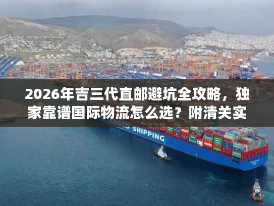 2026年吉三代直邮避坑全攻略,独家靠谱国际物流怎么选?附清关实战案例 2026年吉三代直邮避坑全攻略,独家靠谱国际物流怎么选?附清关实战案例