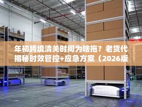 年初跨境清关时间为啥拖?老货代揭秘时效管控+应急方案(2026版) 年初跨境清关时间为啥拖?老货代揭秘时效管控+应急方案(2026版)