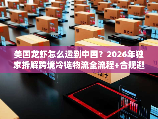 美国龙虾怎么运到中国？2026年独家拆解跨境冷链物流全流程+合规避坑指南