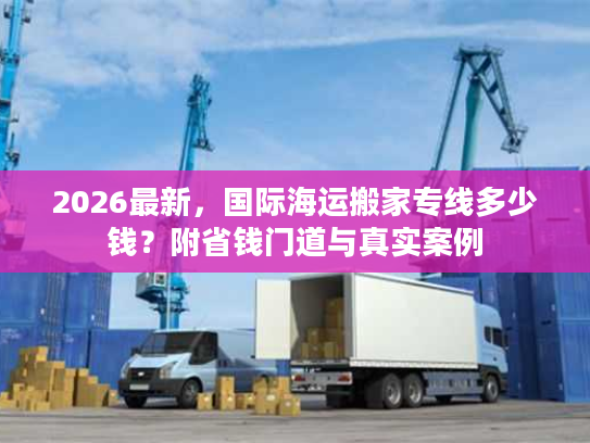 2026最新，国际海运搬家专线多少钱？附省钱门道与真实案例
