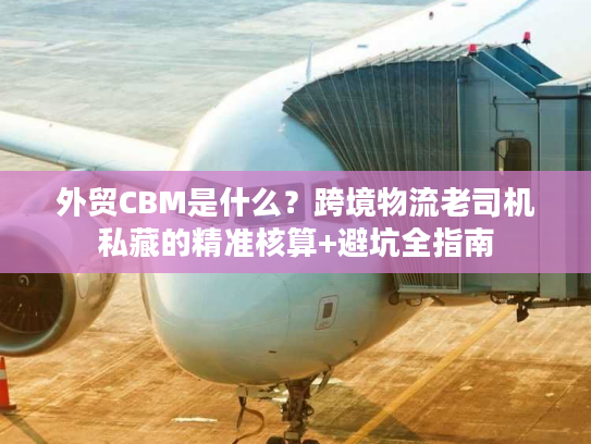 外贸CBM是什么？跨境物流老司机私藏的精准核算+避坑全指南