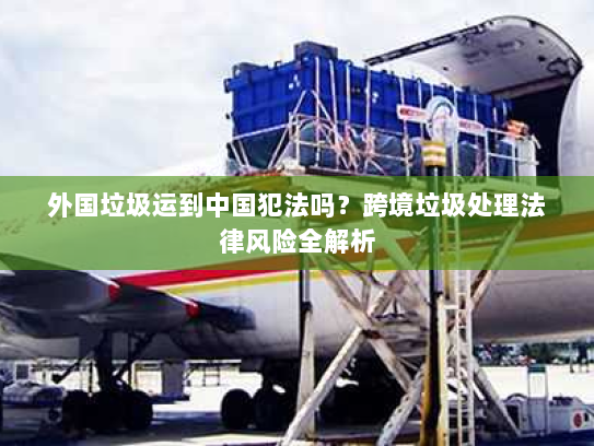 外国垃圾运到中国犯法吗？跨境垃圾处理法律风险全解析